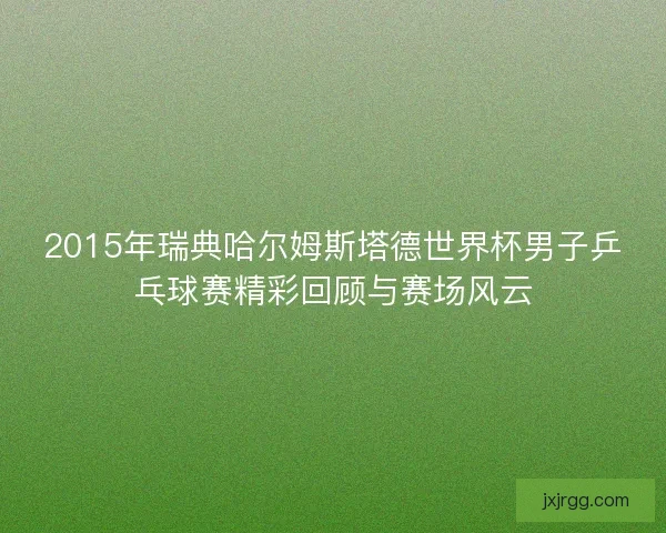 2015年瑞典哈尔姆斯塔德世界杯男子乒乓球赛精彩回顾与赛场风云 2015年瑞典哈尔姆斯塔德世界杯男子乒乓球赛精彩回顾与赛场风云