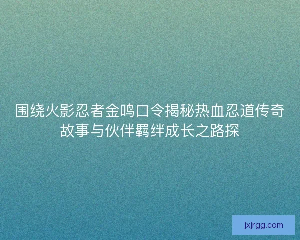 围绕火影忍者金鸣口令揭秘热血忍道传奇故事与伙伴羁绊成长之路探