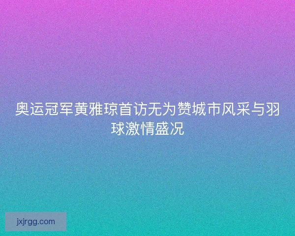 奥运冠军黄雅琼首访无为赞城市风采与羽球激情盛况