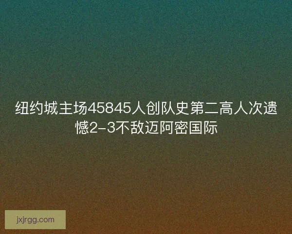 纽约城主场45845人创队史第二高人次遗憾2-3不敌迈阿密国际