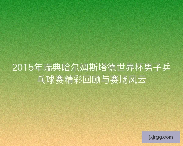 2015年瑞典哈尔姆斯塔德世界杯男子乒乓球赛精彩回顾与赛场风云