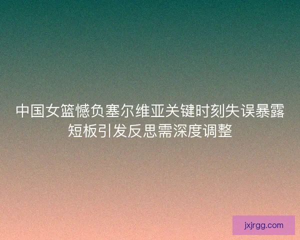中国女篮憾负塞尔维亚关键时刻失误暴露短板引发反思需深度调整