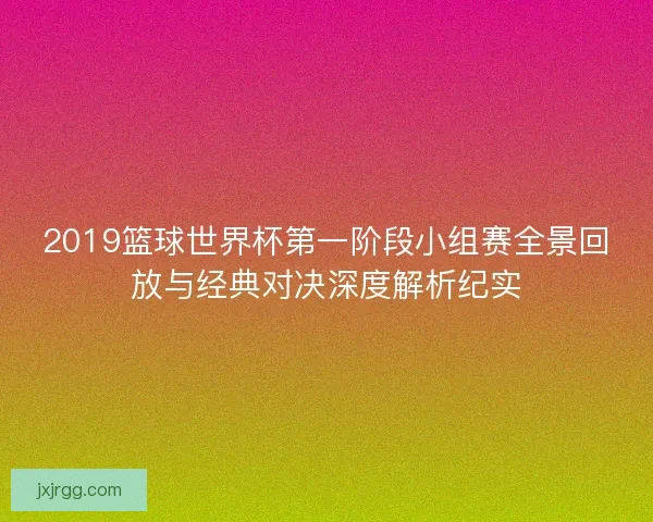 2019篮球世界杯第一阶段小组赛全景回放与经典对决深度解析纪实 2019篮球世界杯第一阶段小组赛全景回放与经典对决深度解析纪实