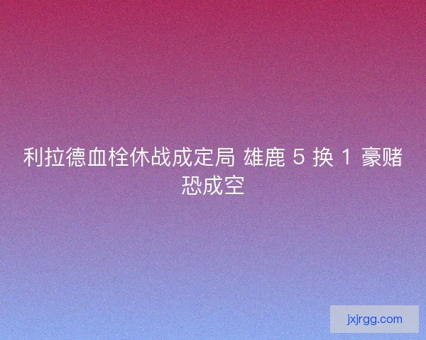 利拉德血栓休战成定局 雄鹿 5 换 1 豪赌恐成空