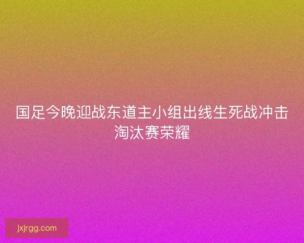 国足今晚迎战东道主小组出线生死战冲击淘汰赛荣耀 国足今晚迎战东道主小组出线生死战冲击淘汰赛荣耀
