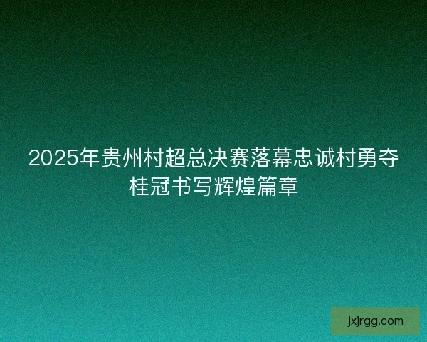 2025年贵州村超总决赛落幕忠诚村勇夺桂冠书写辉煌篇章 2025年贵州村超总决赛落幕忠诚村勇夺桂冠书写辉煌篇章