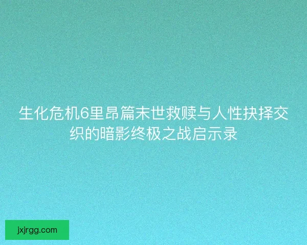 生化危机6里昂篇末世救赎与人性抉择交织的暗影终极之战启示录