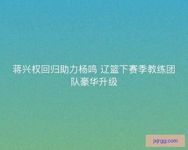 蒋兴权回归助力杨鸣 辽篮下赛季教练团队豪华升级 蒋兴权回归助力杨鸣 辽篮下赛季教练团队豪华升级