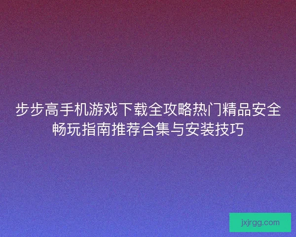 步步高手机游戏下载全攻略热门精品安全畅玩指南推荐合集与安装技巧 步步高手机游戏下载全攻略热门精品安全畅玩指南推荐合集与安装技巧