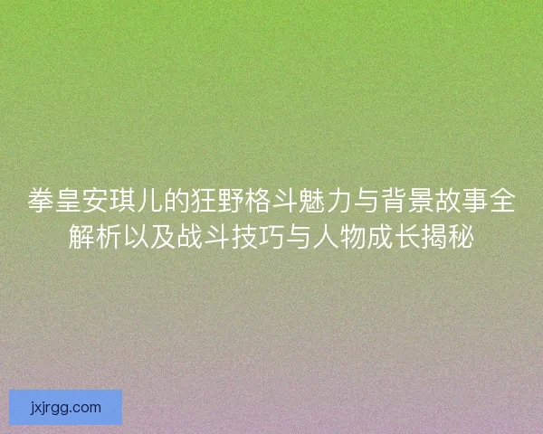 拳皇安琪儿的狂野格斗魅力与背景故事全解析以及战斗技巧与人物成长揭秘
