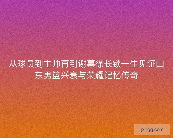 从球员到主帅再到谢幕徐长锁一生见证山东男篮兴衰与荣耀记忆传奇 从球员到主帅再到谢幕徐长锁一生见证山东男篮兴衰与荣耀记忆传奇