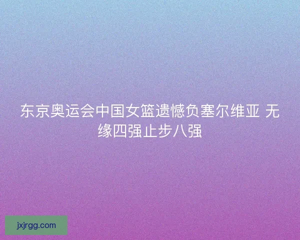 东京奥运会中国女篮遗憾负塞尔维亚 无缘四强止步八强 东京奥运会中国女篮遗憾负塞尔维亚 无缘四强止步八强