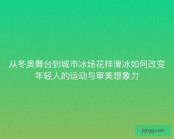 从冬奥舞台到城市冰场花样滑冰如何改变年轻人的运动与审美想象力 从冬奥舞台到城市冰场花样滑冰如何改变年轻人的运动与审美想象力