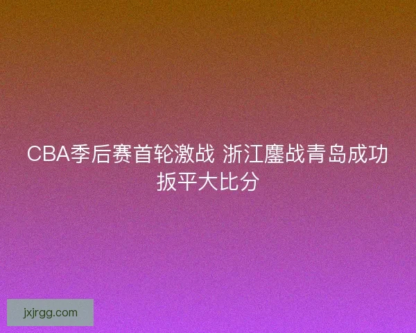 CBA季后赛首轮激战 浙江鏖战青岛成功扳平大比分 CBA季后赛首轮激战 浙江鏖战青岛成功扳平大比分