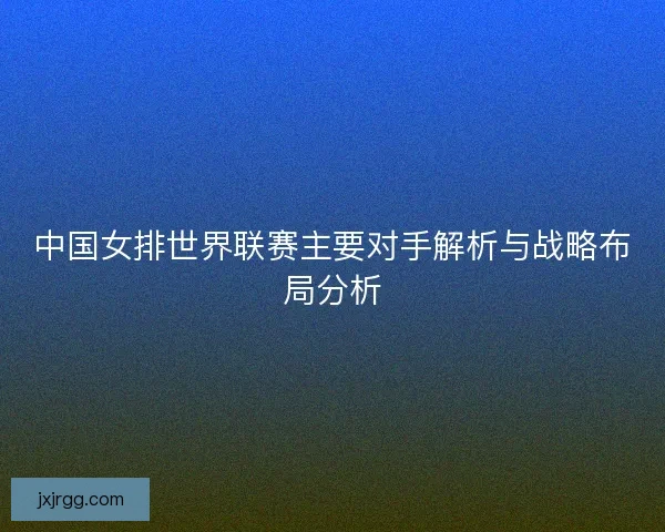 中国女排世界联赛主要对手解析与战略布局分析 中国女排世界联赛主要对手解析与战略布局分析