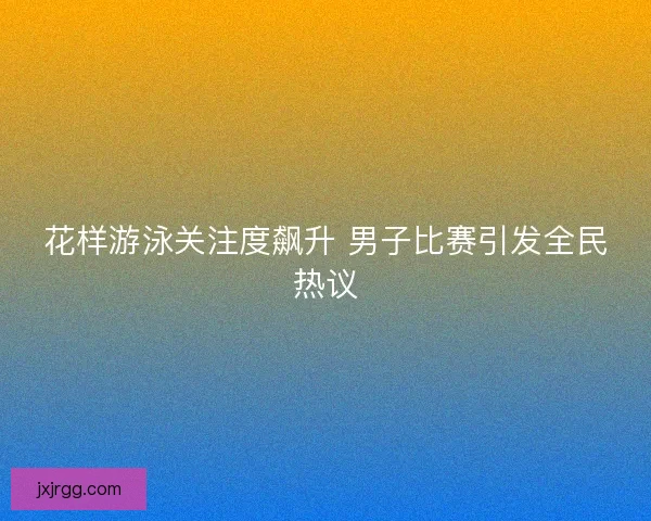 花样游泳关注度飙升 男子比赛引发全民热议 花样游泳关注度飙升 男子比赛引发全民热议