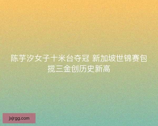 陈芋汐女子十米台夺冠 新加坡世锦赛包揽三金创历史新高