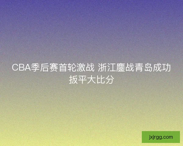 CBA季后赛首轮激战 浙江鏖战青岛成功扳平大比分