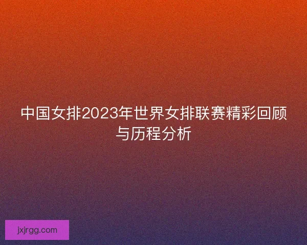 中国女排2023年世界女排联赛精彩回顾与历程分析