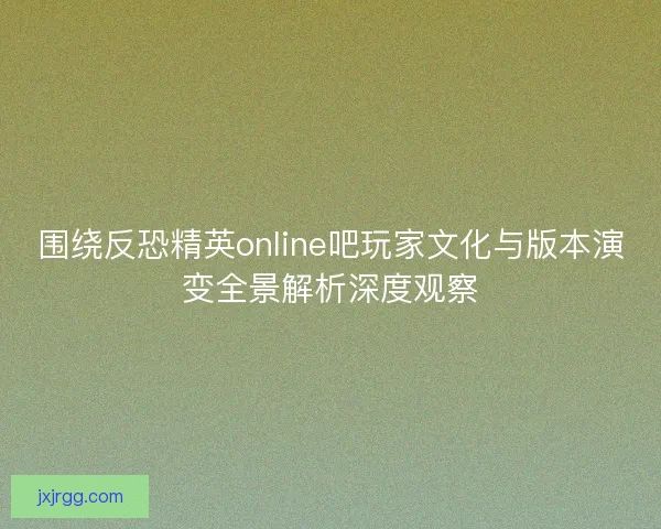 围绕反恐精英online吧玩家文化与版本演变全景解析深度观察 围绕反恐精英online吧玩家文化与版本演变全景解析深度观察