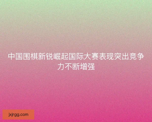 中国围棋新锐崛起国际大赛表现突出竞争力不断增强 中国围棋新锐崛起国际大赛表现突出竞争力不断增强